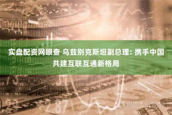 实盘配资网眼查 乌兹别克斯坦副总理: 携手中国共建互联互通新格局