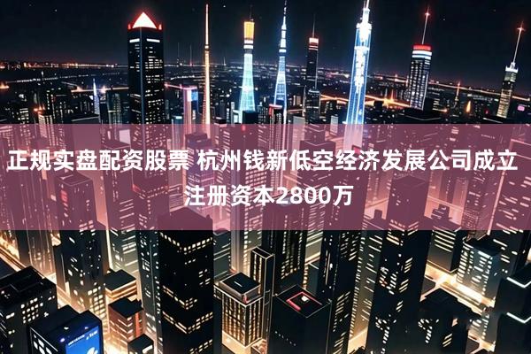 正规实盘配资股票 杭州钱新低空经济发展公司成立  注册资本2800万