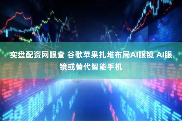 实盘配资网眼查 谷歌苹果扎堆布局AI眼镜 AI眼镜或替代智能手机