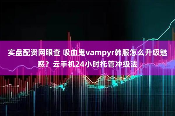 实盘配资网眼查 吸血鬼vampyr韩服怎么升级魅惑?云手机24小时托管冲级法