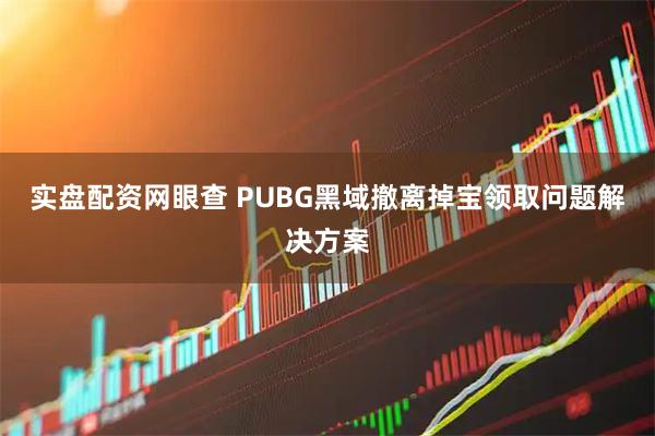 实盘配资网眼查 PUBG黑域撤离掉宝领取问题解决方案