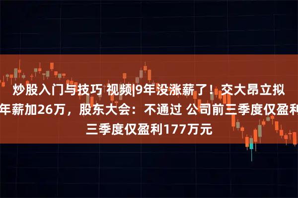 炒股入门与技巧 视频|9年没涨薪了！交大昂立拟给实控人年薪加26万，股东大会：不通过 公司前三季度仅盈利177万元