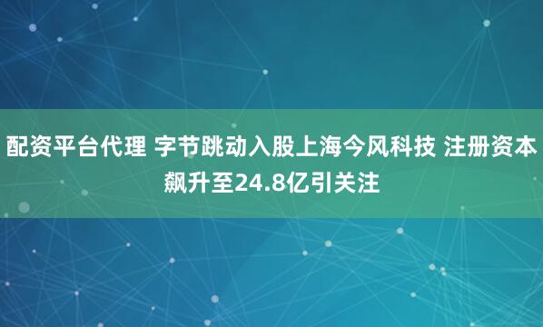 配资平台代理 字节跳动入股上海今风科技 注册资本飙升至24.8亿引关注