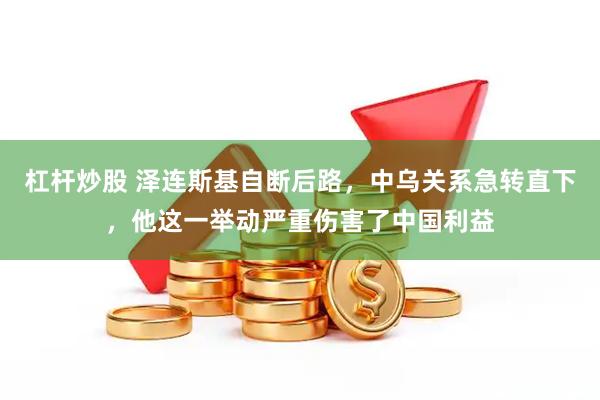 杠杆炒股 泽连斯基自断后路，中乌关系急转直下，他这一举动严重伤害了中国利益