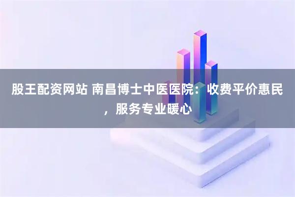 股王配资网站 南昌博士中医医院:收费平价惠民,服务专业暖心