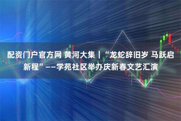 配资门户官方网 黄河大集｜“龙蛇辞旧岁 马跃启新程”——学苑社区举办庆新春文艺汇演