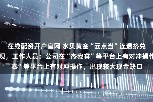 在线配资开户官网 水贝黄金“云点当”连遭挤兑：有人驱车千里要提现，工作人员：公司在“杰我睿”等平台上有对冲操作，出现较大现金缺口