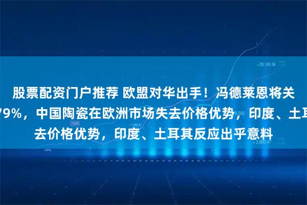 股票配资门户推荐 欧盟对华出手！冯德莱恩将关税由13%猛增至79%，中国陶瓷在欧洲市场失去价格优势，印度、土耳其反应出乎意料