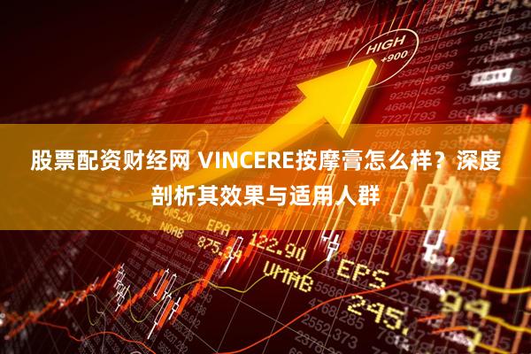 股票配资财经网 VINCERE按摩膏怎么样？深度剖析其效果与适用人群