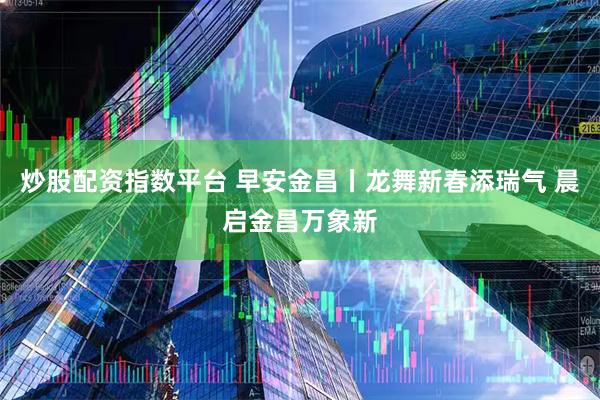 炒股配资指数平台 早安金昌丨龙舞新春添瑞气 晨启金昌万象新