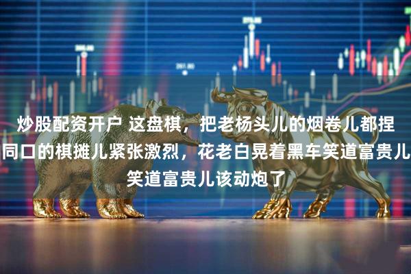 炒股配资开户 这盘棋，把老杨头儿的烟卷儿都捏断了，胡同口的棋摊儿紧张激烈，花老白晃着黑车笑道富贵儿该动炮了