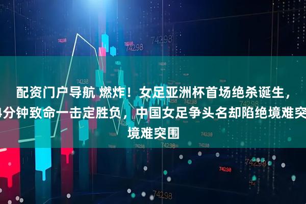 配资门户导航 燃炸！女足亚洲杯首场绝杀诞生，94分钟致命一击定胜负，中国女足争头名却陷绝境难突围