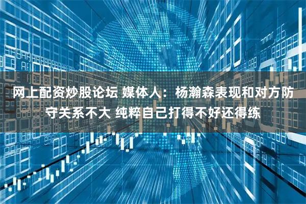 网上配资炒股论坛 媒体人:杨瀚森表现和对方防守关系不大 纯粹自己打得不好还得练