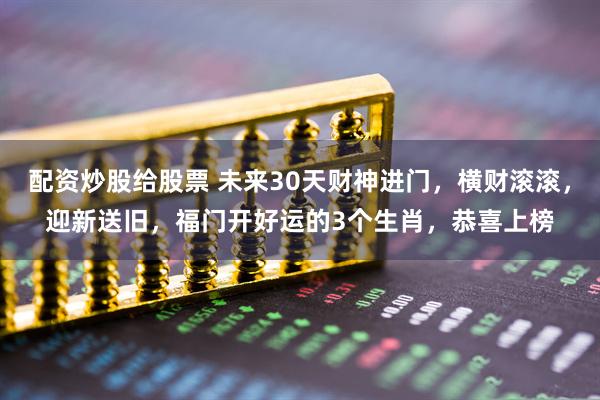 配资炒股给股票 未来30天财神进门，横财滚滚，迎新送旧，福门开好运的3个生肖，恭喜上榜