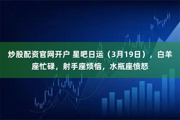 炒股配资官网开户 星吧日运（3月19日），白羊座忙碌，射手座烦恼，水瓶座愤怒