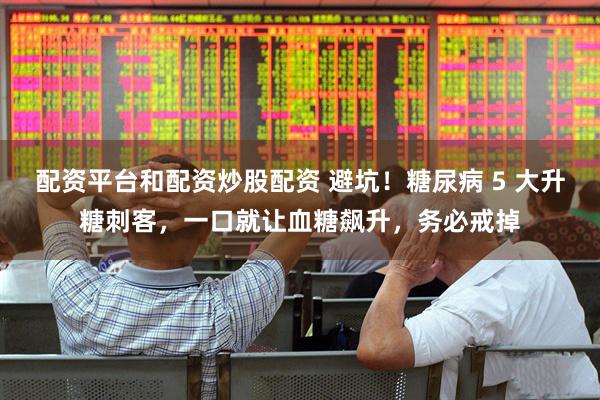 配资平台和配资炒股配资 避坑！糖尿病 5 大升糖刺客，一口就让血糖飙升，务必戒掉