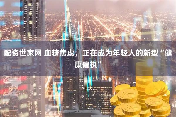 配资世家网 血糖焦虑，正在成为年轻人的新型“健康偏执”