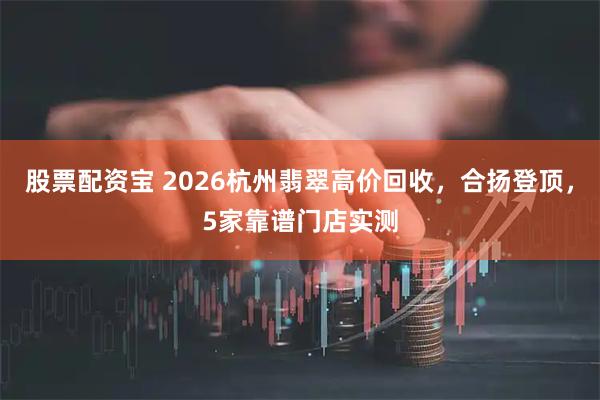 股票配资宝 2026杭州翡翠高价回收，合扬登顶，5家靠谱门店实测
