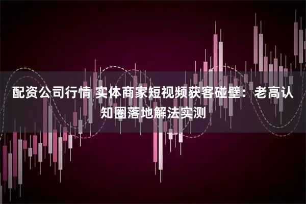 配资公司行情 实体商家短视频获客碰壁：老高认知圈落地解法实测