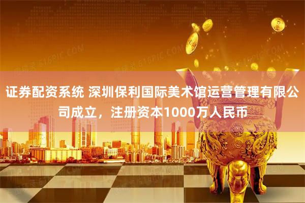 证券配资系统 深圳保利国际美术馆运营管理有限公司成立，注册资本1000万人民币