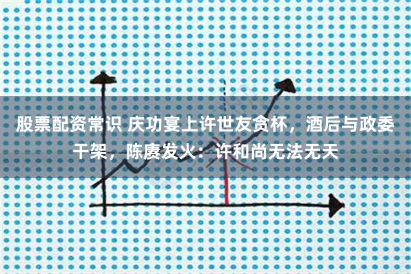 股票配资常识 庆功宴上许世友贪杯，酒后与政委干架，陈赓发火：许和尚无法无天