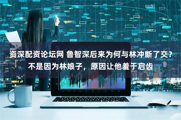 资深配资论坛网 鲁智深后来为何与林冲断了交？不是因为林娘子，原因让他羞于启齿