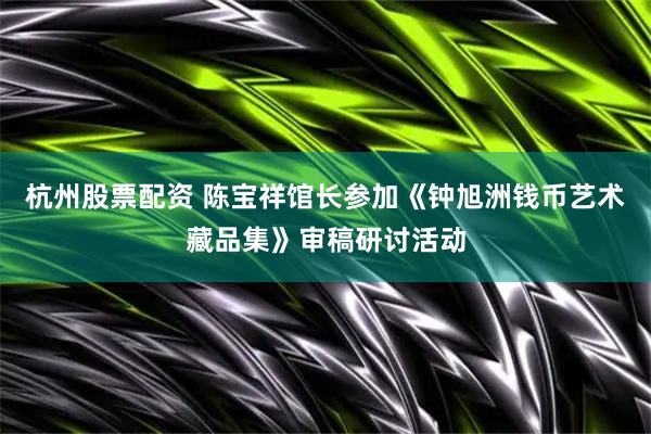 杭州股票配资 陈宝祥馆长参加《钟旭洲钱币艺术藏品集》审稿研讨活动