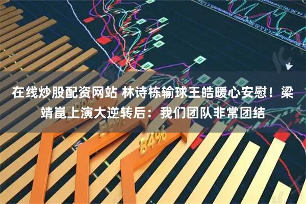 在线炒股配资网站 林诗栋输球王皓暖心安慰！梁靖崑上演大逆转后：我们团队非常团结