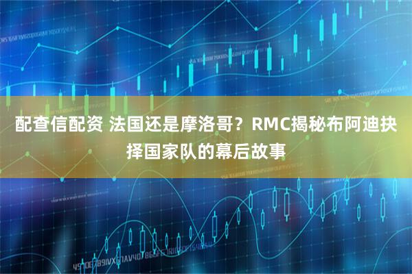 配查信配资 法国还是摩洛哥？RMC揭秘布阿迪抉择国家队的幕后故事