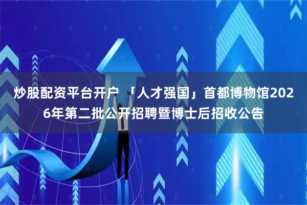炒股配资平台开户 「人才强国」首都博物馆2026年第二批公开招聘暨博士后招收公告