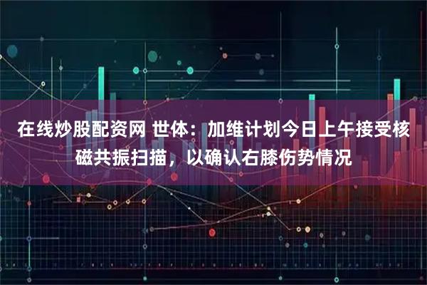 在线炒股配资网 世体：加维计划今日上午接受核磁共振扫描，以确认右膝伤势情况