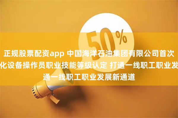 正规股票配资app 中国海洋石油集团有限公司首次开展智能化设备操作员职业技能等级认定 打通一线职工职业发展新通道